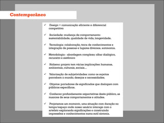 Contemporâneo

               Design = comunicação eficiente e diferencial
                competitivo

                Sociedade: mudança de comportamento:
                sustentabilidade, qualidade de vida, longevidade.

                Tecnologia: colaboração, troca de conhecimentos e
                integração de pessoas e lugares diversos, autonomia.

             Metodologia - abordagem complexa: olhar dialógico,
              recursivo e sistêmico

               Holismo: projeto tem várias implicações: humanas,
                ambientais, culturais, sociais...

               Valorização de subjetividades: como os sujeitos
                percebem o mundo, desejos e necessidades.

               Objetos: portadores de significados que dialogam com
                públicos específicos.

               Conhecer profundamente expectativas deste público, as
                nuances de seus comportamentos e atitudes.

                Projetamos um momento, uma situação com duração no
                tempo/espaço onde nosso usuário interage com o
                artefato explorando significações e construindo
                impressões e conhecimentos numa sutil sintonia.
 