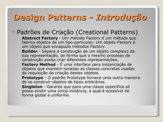 Design Patterns -  Introdução Padrões de Criação (Creational Patterns) Abstract Factory  - Um método Factory é um método que fabrica objetos de um tipo particular; Um objeto Factory é um objeto que encapsula métodos Factory. Builder  - Separa a construção de um objeto complexo da sua representação, de forma que o mesmo processo de construção possa criar diferentes representações. Factory Method  - É uma interface para instanciação de objetos que mantém isoladas as classes concretas usadas da requisição da criação destes objetos. Prototype  - O padrão Prototype fornece uma outra maneira de se construir objetos de tipos arbitrários. Singleton  - Garante que para uma classe específica só possa existir uma única instância, a qual é acessível de forma global e uniforme. 