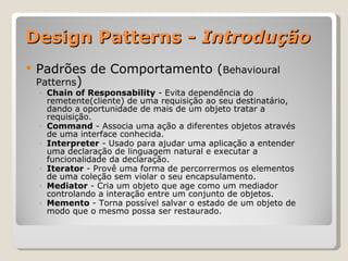 Design Patterns -  Introdução Padrões de Comportamento ( Behavioural Patterns ) Chain of Responsability  - Evita dependência do remetente(cliente) de uma requisição ao seu destinatário, dando a oportunidade de mais de um objeto tratar a requisição. Command  - Associa uma ação a diferentes objetos através de uma interface conhecida. Interpreter  - Usado para ajudar uma aplicação a entender uma declaração de linguagem natural e executar a funcionalidade da declaração. Iterator  - Provê uma forma de percorrermos os elementos de uma coleção sem violar o seu encapsulamento. Mediator  - Cria um objeto que age como um mediador controlando a interação entre um conjunto de objetos. Memento  - Torna possível salvar o estado de um objeto de modo que o mesmo possa ser restaurado. 