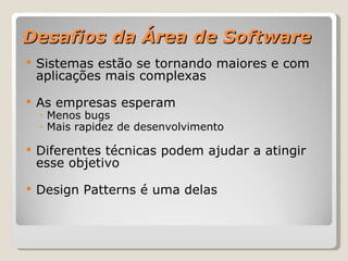 Desafios da Área de Software Sistemas estão se tornando maiores e com aplicações mais complexas As empresas esperam Menos bugs Mais rapidez de desenvolvimento Diferentes técnicas podem ajudar a atingir esse objetivo Design Patterns é uma delas 