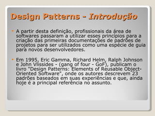Design Patterns -  Introdução A partir desta definição, profissionais da área de softwares passaram a utilizar esses princípios para a criação das primeiras documentações de padrões de projetos para ser utilizados como uma espécie de guia para novos desenvolvedores. Em 1995, Eric Gamma, Richard Helm, Ralph Johnson e John Vlissides - (gang of four - GoF), publicam o livro "Design Patterns: Elements of Reusable Object-Oriented Software", onde os autores descrevem 23 padrões baseados em suas experiências e que, ainda hoje é a principal referência no assunto. 