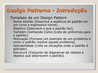 Design Patterns -  Introdução Template de um Design Pattern Nome Padrão [Descreve a essência do padrão em um curto e expressivo nome]. Objetivo [Descreve o que o padrão faz]. Também Conhecido Como [Lista de sinônimos para o padrão]. Motivação [Fornece um exemplo de um problema e como o padrão resolve aquele problema]. Aplicabilidade [Lista as situações onde o padrão é aplicado]. Estrutura [Conjunto de diagramas de classes e objetos que descrevem o padrão]. 