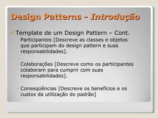 Design Patterns -  Introdução Template de um Design Pattern – Cont. Participantes [Descreve as classes e objetos que participam do design pattern e suas responsabilidades]. Colaborações [Descreve como os participantes colaboram para cumprir com suas responsabilidades]. Conseqüências [Descreve os benefícios e os custos da utilização do padrão] 