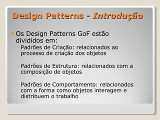 Design Patterns -  Introdução Os Design Patterns GoF estão divididos em: Padrões de Criação: relacionados ao processo de criação dos objetos Padrões de Estrutura: relacionados com a composição de objetos Padrões de Comportamento: relacionados com a forma como objetos interagem e distribuem o trabalho 
