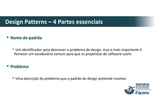 ▸Nome do padrão
▸Um identificador para descrever o problema de design, mas o mais importante é
fornecer um vocabulário comum para que os projetistas de software usem.
▸Problema
▸Uma descrição do problema que o padrão de design pretende resolver.
Design Patterns – 4 Partes essenciais
 