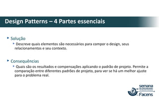 ▸Solução
▸Descreve quais elementos são necessários para compor o design, seus
relacionamentos e seu contexto.
▸Consequências
▸Quais são os resultados e compensações aplicando o padrão de projeto. Permite a
comparação entre diferentes padrões de projeto, para ver se há um melhor ajuste
para o problema real.
Design Patterns – 4 Partes essenciais
 