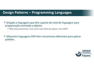 ▸Dirigido a linguagens que têm suporte de nível de linguagem para
programação orientada a objetos
▸Não exclusivamente, mas seria mais fácil de aplicar com OOP!
▸Diferentes linguagens OOP têm mecanismos diferentes para aplicar
padrões.
Design Patterns – Programming Languages
 