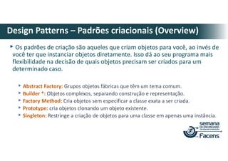 ▸Os padrões de criação são aqueles que criam objetos para você, ao invés de
você ter que instanciar objetos diretamente. Isso dá ao seu programa mais
flexibilidade na decisão de quais objetos precisam ser criados para um
determinado caso.
▸Abstract Factory: Grupos objetos fábricas que têm um tema comum.
▸Builder *: Objetos complexos, separando construção e representação.
▸Factory Method: Cria objetos sem especificar a classe exata a ser criada.
▸Prototype: cria objetos clonando um objeto existente.
▸Singleton: Restringe a criação de objetos para uma classe em apenas uma instância.
Design Patterns – Padrões criacionais (Overview)
 