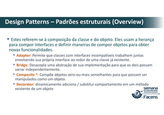 ▸Estes referem-se à composição da classe e do objeto. Eles usam a herança
para compor interfaces e definir maneiras de compor objetos para obter
novas funcionalidades.
▸Adapter: Permite que classes com interfaces incompatíveis trabalhem juntas
envolvendo sua própria interface ao redor de uma classe já existente.
▸Bridge: Desacopla uma abstração de sua implementação para que os dois possam
variar independentemente.
▸Composite *: Compõe objetos zero-ou-mais semelhantes para que possam ser
manipulados como um objeto.
▸Decorator: dinamicamente adiciona / substitui comportamento em um método
existente de um objeto
Design Patterns – Padrões estruturais (Overview)
 