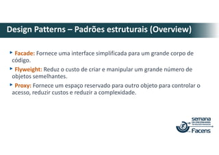 ▸Facade: Fornece uma interface simplificada para um grande corpo de
código.
▸Flyweight: Reduz o custo de criar e manipular um grande número de
objetos semelhantes.
▸Proxy: Fornece um espaço reservado para outro objeto para controlar o
acesso, reduzir custos e reduzir a complexidade.
Design Patterns – Padrões estruturais (Overview)
 