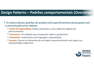 ▸A maioria desses padrões de projeto está especificamente preocupada com
a comunicação entre objetos.
▸Chain of responsibility: Dedica comandos a uma cadeia de objetos de
processamento.
▸Command : Cria objetos que encapsulam ações e parâmetros.
▸Interpreter: Implementa uma linguagem especializada.
▸Iterator: Acessa os elementos de um objeto sequencialmente sem expor sua
representação subjacente.
Design Patterns – Padrões comportamentais (Overview)
 