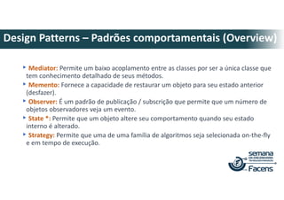 ▸Mediator: Permite um baixo acoplamento entre as classes por ser a única classe que
tem conhecimento detalhado de seus métodos.
▸Memento: Fornece a capacidade de restaurar um objeto para seu estado anterior
(desfazer).
▸Observer: É um padrão de publicação / subscrição que permite que um número de
objetos observadores veja um evento.
▸State *: Permite que um objeto altere seu comportamento quando seu estado
interno é alterado.
▸Strategy: Permite que uma de uma família de algoritmos seja selecionada on-the-fly
e em tempo de execução.
Design Patterns – Padrões comportamentais (Overview)
 