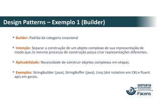 Design Patterns – Exemplo 1 (Builder)
▸Builder: Padrão da categoria creacional
▸Intenção: Separar a construção de um objeto complexo de sua representação de
modo que /o mesmo processo de construção possa criar representações diferentes.
▸Aplicabilidade: Necessidade de construir objetos complexos em etapas.
▸Exemplos: StringBuilder (java), StringBuffer (java), Linq (dot notation em C#) e fluent
apis em gerais.
 