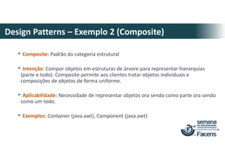 Design Patterns – Exemplo 2 (Composite)
▸Composite: Padrão da categoria estrutural
▸Intenção: Compor objetos em estruturas de árvore para representar hierarquias
(parte e todo). Composite permite aos clientes tratar objetos individuais e
composições de objetos de forma uniforme.
▸Aplicabilidade: Necessidade de representar objetos ora sendo como parte ora sendo
como um todo.
▸Exemplos: Container (java.awt), Component (java.awt)
 