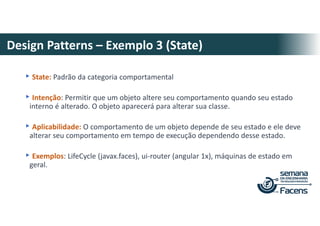 Design Patterns – Exemplo 3 (State)
▸State: Padrão da categoria comportamental
▸Intenção: Permitir que um objeto altere seu comportamento quando seu estado
interno é alterado. O objeto aparecerá para alterar sua classe.
▸Aplicabilidade: O comportamento de um objeto depende de seu estado e ele deve
alterar seu comportamento em tempo de execução dependendo desse estado.
▸Exemplos: LifeCycle (javax.faces), ui-router (angular 1x), máquinas de estado em
geral.
 