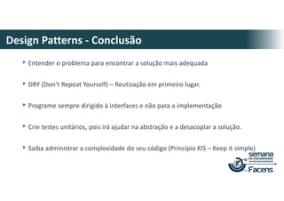 Design Patterns - Conclusão
▸Entender o problema para encontrar a solução mais adequada
▸DRY (Don’t Repeat Yourself) – Reutização em primeiro lugar.
▸Programe sempre dirigido à interfaces e não para a implementação
▸Crie testes unitários, pois irá ajudar na abstração e a desacoplar a solução.
▸Saiba administrar a complexidade do seu código (Princípio KIS – Keep it simple)
 