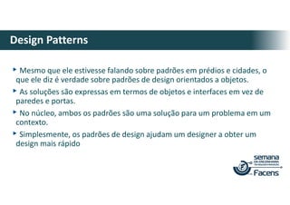▸Mesmo que ele estivesse falando sobre padrões em prédios e cidades, o
que ele diz é verdade sobre padrões de design orientados a objetos.
▸As soluções são expressas em termos de objetos e interfaces em vez de
paredes e portas.
▸No núcleo, ambos os padrões são uma solução para um problema em um
contexto.
▸Simplesmente, os padrões de design ajudam um designer a obter um
design mais rápido
Design Patterns
 