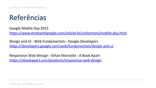 Referências
SOFTPLAN, 19 DE ABRIL DE 2016
SOFTPLAN // DESIGN RESPONSIVO
Google Mobile Day 2015
https://www.thinkwithgoogle.com/intl/pt-br/collections/mobile-day.html
Design and UI - Web Fundamentals - Google Developers
https://developers.google.com/web/fundamentals/design-and-ui
Responsive Web Wesign - Ethan Marcotte - A Book Apart
https://abookapart.com/products/responsive-web-design
 