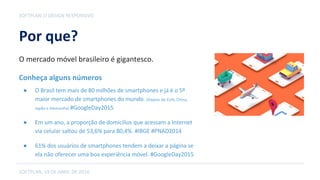 Por que?
● O Brasil tem mais de 80 milhões de smartphones e já é o 5º
maior mercado de smartphones do mundo. (Depois de EUA, China,
Japão e Alemanha) #GoogleDay2015
● Em um ano, a proporção de domicílios que acessam a Internet
via celular saltou de 53,6% para 80,4%. #IBGE #PNAD2014
● 61% dos usuários de smartphones tendem a deixar a página se
ela não oferecer uma boa experiência móvel. #GoogleDay2015
SOFTPLAN // DESIGN RESPONSIVO
SOFTPLAN, 19 DE ABRIL DE 2016
O mercado móvel brasileiro é gigantesco.
Conheça alguns números
 