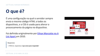 O que é?
É uma configuração na qual o servidor sempre
envia o mesmo código HTML a todos os
dispositivos, e o CSS é usado para alterar o
processamento da página no dispositivo.
Foi definido originalmente por Ethan Marcotte no A
List Apart em 2010.
SOFTPLAN // DESIGN RESPONSIVO
SOFTPLAN, 19 DE ABRIL DE 2016
Responsivo
⊙ ETIM lat. responsīvus 'que serve para responder'
 