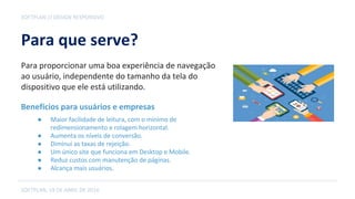 Para que serve?
SOFTPLAN, 19 DE ABRIL DE 2016
SOFTPLAN // DESIGN RESPONSIVO
Para proporcionar uma boa experiência de navegação
ao usuário, independente do tamanho da tela do
dispositivo que ele está utilizando.
● Maior facilidade de leitura, com o mínimo de
redimensionamento e rolagem horizontal.
● Aumenta os níveis de conversão.
● Diminui as taxas de rejeição.
● Um único site que funciona em Desktop e Mobile.
● Reduz custos com manutenção de páginas.
● Alcança mais usuários.
Benefícios para usuários e empresas
 