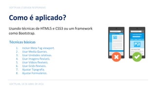 Como é aplicado?
SOFTPLAN, 19 DE ABRIL DE 2016
SOFTPLAN // DESIGN RESPONSIVO
Usando técnicas de HTML5 e CSS3 ou um framework
como Bootstrap.
1. Incluir Meta Tag viewport.
2. Usar Media Queries.
3. Usar Unidades relativas.
4. Usar Imagens flexíveis.
5. Usar Vídeos flexíveis.
6. Usar Grids flexíveis.
7. Ajustar Tipografia.
8. Ajustar Formulários.
Técnicas básicas
 