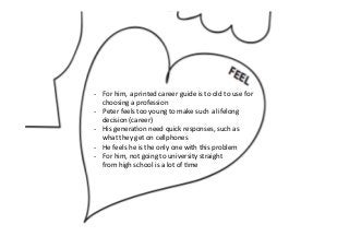 -­‐  For	
  him,	
  a	
  printed	
  career	
  guide	
  is	
  to	
  old	
  to	
  use	
  for	
  
choosing	
  a	
  profession	
  
-­‐  Peter	
  feels	
  too	
  young	
  to	
  make	
  such	
  a	
  lifelong	
  
decision	
  (career)	
  
-­‐  His	
  generaPon	
  need	
  quick	
  responses,	
  such	
  as	
  
what	
  they	
  get	
  on	
  cellphones	
  
-­‐  He	
  feels	
  he	
  is	
  the	
  only	
  one	
  with	
  this	
  problem	
  
-­‐  For	
  him,	
  not	
  going	
  to	
  university	
  straight	
  	
  
from	
  high	
  school	
  is	
  a	
  lot	
  of	
  Pme	
  
 