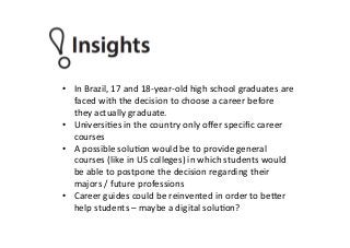 •  In	
  Brazil,	
  17	
  and	
  18-­‐year-­‐old	
  high	
  school	
  graduates	
  are	
  
faced	
  with	
  the	
  decision	
  to	
  choose	
  a	
  career	
  before	
  
they	
  actually	
  graduate.	
  
•  UniversiPes	
  in	
  the	
  country	
  only	
  oﬀer	
  speciﬁc	
  career	
  
courses	
  
•  A	
  possible	
  soluPon	
  would	
  be	
  to	
  provide	
  general	
  
courses	
  (like	
  in	
  US	
  colleges)	
  in	
  which	
  students	
  would	
  
be	
  able	
  to	
  postpone	
  the	
  decision	
  regarding	
  their	
  
majors	
  /	
  future	
  professions	
  
•  Career	
  guides	
  could	
  be	
  reinvented	
  in	
  order	
  to	
  be^er	
  
help	
  students	
  –	
  maybe	
  a	
  digital	
  soluPon?	
  
 