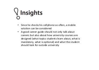 •  Since	
  he	
  checks	
  his	
  cellphone	
  so	
  o_en,	
  a	
  mobile	
  
soluPon	
  can	
  be	
  considered	
  
•  A	
  good	
  career	
  guide	
  should	
  not	
  only	
  talk	
  about	
  
careers	
  but	
  also	
  about	
  how	
  university	
  courses	
  are	
  
designed	
  (what	
  topics	
  students	
  learn	
  about,	
  what	
  is	
  
mandatory,	
  what	
  is	
  opPonal)	
  and	
  what	
  the	
  student	
  
should	
  look	
  for	
  outside	
  university	
  
	
  
 