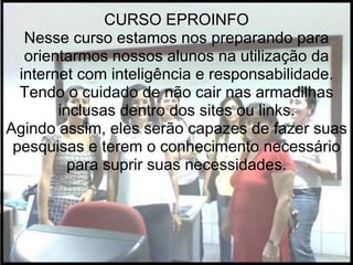 CURSO EPROINFO Nesse curso estamos nos preparando para orientarmos nossos alunos na utilização da internet com inteligência e responsabilidade. Tendo o cuidado de não cair nas armadilhas inclusas dentro dos sites ou links. Agindo assim, eles serão capazes de fazer suas pesquisas e terem o conhecimento necessário para suprir suas necessidades. 