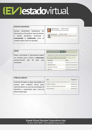 Envio de comentários
Escreva comentários importantes em
documentos e formulários como lembretes
e tarefas pendentes, facilitando a
comunicação e colaboração entre os
usuários sobre o item em questão.
Lixeira
Pastas, formulários e documentos podem
ser enviados para a Lixeira e restaurados
posteriormente (até 30 dias) caso
necessário.
Trilha de auditoria
Histórico de todas as ações executadas no
sistema para auditoria futura pelos
administradores no caso da necessidade de
identificar o responsável, data e hora de
determinada ação.
 