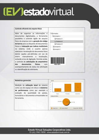 Controle eficiente do arquivo físico
Além de organizar as informações e
documentos digitalizados, a ferramenta
possibilita o controle rígido do arquivo
físico da empresa com a geração de código
de barras para as etiquetas de documentos
físicos e indexação por índices multiníveis
no sistema, onde o usuário apenas
seleciona a localização do documento físico
dentre opções pré-definidas em vez de
inserir manualmente a localização,
evitando erros de digitação. Permite ainda,
o controle de solicitações de empréstimo
dos documentos físicos, com
acompanhamento do status da solicitação
e a identificação do solicitante.
Relatórios gerenciais
Medição da utilização atual do sistema
como uso de espaço em disco e relatórios
de performance como por exemplo a
evolução da quantidade de pastas,
formulários e documentos armazenados na
ferramenta.
 