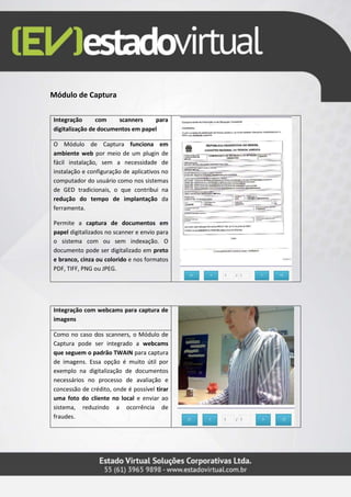 Módulo de Captura
Integração com scanners para
digitalização de documentos em papel
O Módulo de Captura funciona em
ambiente web por meio de um plugin de
fácil instalação, sem a necessidade de
instalação e configuração de aplicativos no
computador do usuário como nos sistemas
de GED tradicionais, o que contribui na
redução do tempo de implantação da
ferramenta.
Permite a captura de documentos em
papel digitalizados no scanner e envio para
o sistema com ou sem indexação. O
documento pode ser digitalizado em preto
e branco, cinza ou colorido e nos formatos
PDF, TIFF, PNG ou JPEG.
Integração com webcams para captura de
imagens
Como no caso dos scanners, o Módulo de
Captura pode ser integrado a webcams
que seguem o padrão TWAIN para captura
de imagens. Essa opção é muito útil por
exemplo na digitalização de documentos
necessários no processo de avaliação e
concessão de crédito, onde é possível tirar
uma foto do cliente no local e enviar ao
sistema, reduzindo a ocorrência de
fraudes.
 