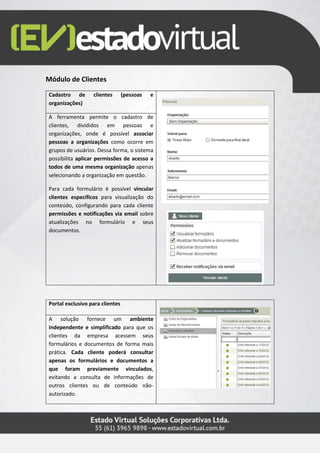Módulo de Clientes
Cadastro de clientes (pessoas e
organizações)
A ferramenta permite o cadastro de
clientes, divididos em pessoas e
organizações, onde é possível associar
pessoas a organizações como ocorre em
grupos de usuários. Dessa forma, o sistema
possibilita aplicar permissões de acesso a
todos de uma mesma organização apenas
selecionando a organização em questão.
Para cada formulário é possível vincular
clientes específicos para visualização do
conteúdo, configurando para cada cliente
permissões e notificações via email sobre
atualizações no formulário e seus
documentos.
Portal exclusivo para clientes
A solução fornece um ambiente
independente e simplificado para que os
clientes da empresa acessem seus
formulários e documentos de forma mais
prática. Cada cliente poderá consultar
apenas os formulários e documentos a
que foram previamente vinculados,
evitando a consulta de informações de
outros clientes ou de conteúdo não-
autorizado.
 