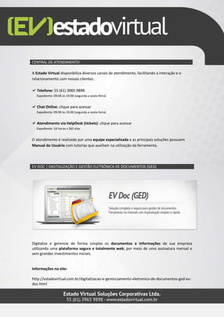 CENTRAL DE ATENDIMENTO
A Estado Virtual disponibiliza diversos canais de atendimento, facilitando a interação e o
relacionamento com nossos clientes:
Telefone: 55 (61) 3965 9898
Expediente: 09:00 às 19:00 (segunda a sexta-feira)
Chat Online: clique para acessar
Expediente: 09:00 às 19:00 (segunda a sexta-feira)
Atendimento via HelpDesk (tickets): clique para acessar
Expediente: 24 horas x 365 dias
O atendimento é realizado por uma equipe especializada e as principais soluções possuem
Manual do Usuário com tutorias que auxiliam na utilização da ferramenta.
EV DOC | DIGITALIZAÇÃO E GESTÃO ELETRÔNICA DE DOCUMENTOS (GED)
Digitalize e gerencie de forma simples os documentos e informações de sua empresa
utilizando uma plataforma segura e totalmente web, por meio de uma assinatura mensal e
sem grandes investimentos iniciais.
Informações no site:
http://estadovirtual.com.br/digitalizacao-e-gerenciamento-eletronico-de-documentos-ged-ev-
doc.html
 