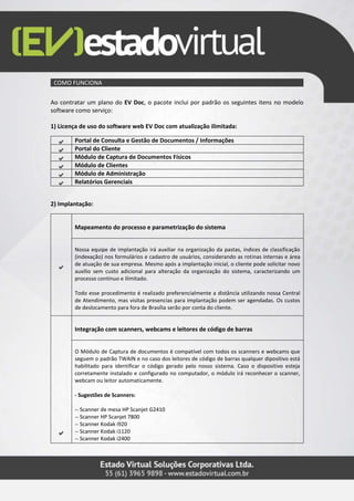 COMO FUNCIONA
Ao contratar um plano do EV Doc, o pacote inclui por padrão os seguintes itens no modelo
software como serviço:
1) Licença de uso do software web EV Doc com atualização ilimitada:
Portal de Consulta e Gestão de Documentos / Informações
Portal do Cliente
Módulo de Captura de Documentos Físicos
Módulo de Clientes
Módulo de Administração
Relatórios Gerenciais
2) Implantação:
Mapeamento do processo e parametrização do sistema
Nossa equipe de implantação irá auxiliar na organização da pastas, índices de classificação
(indexação) nos formulários e cadastro de usuários, considerando as rotinas internas e área
de atuação de sua empresa. Mesmo após a implantação inicial, o cliente pode solicitar novo
auxílio sem custo adicional para alteração da organização do sistema, caracterizando um
processo contínuo e ilimitado.
Todo esse procedimento é realizado preferencialmente a distância utilizando nossa Central
de Atendimento, mas visitas presencias para implantação podem ser agendadas. Os custos
de deslocamento para fora de Brasília serão por conta do cliente.
Integração com scanners, webcams e leitores de código de barras
O Módulo de Captura de documentos é compatível com todos os scanners e webcams que
seguem o padrão TWAIN e no caso dos leitores de código de barras qualquer dipositivo está
habilitado para identificar o código gerado pelo nosso sistema. Caso o dispositivo esteja
corretamente instalado e configurado no computador, o módulo irá reconhecer o scanner,
webcam ou leitor automaticamente.
- Sugestões de Scanners:
-- Scanner de mesa HP Scanjet G2410
-- Scanner HP Scanjet 7800
-- Scanner Kodak i920
-- Scanner Kodak i1120
-- Scanner Kodak i2400
 