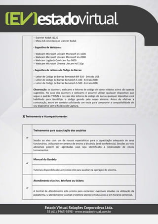 -- Scanner Kodak i1220
-- Mesa A3 conectada ao scanner Kodak
- Sugestões de Webcams:
-- Webcam Microsoft Lifecam Microsoft Vx-1000
-- Webcam Microsoft Lifecam Microsoft Vx-2000
-- Webcam Logitech Quickcam Pro 9000
-- Webcam Microsoft Cinema Lifecam Hd 720p
- Sugestões de Leitores de Código de Barras:
-- Leitor de Código de Barras Bematech BR-310 - Entrada USB
-- Leitor de Código de Barras Bematech S-100 - Entrada USB
-- Leitor de Código de Barras Bematech S-500 - Entrada USB
Observação: os scanners, webcams e leitores de código de barras citados acima são apenas
sugestões. No caso dos scanners e webcams é possível utilizar qualquer dispositivo que
segue o padrão TWAIN e no caso dos leitores de código de barras qualquer dipositivo está
habilitado para identificar o código gerado pelo nosso sistema. Antes de efetivar a
contratação, entre em contato solicitando um teste para comprovar a compatibilidade de
seu dispositivo com o Módulo de Captura.
3) Treinamento e Acompanhamento:
Treinamento para capacitação dos usuários
Sessão ao vivo com um de nossos especialistas para a capacitação adequada de seus
funcionários, utilizando ferramenta de ensino a distância (web conferência). Sessões ao vivo
adicionais podem ser agendadas caso seja identificado a necessidade de novos
treinamentos.
Manual do Usuário
Tutoriais disponibilizados em nosso site para auxiliar na operação do sistema.
Atendimento via chat, telefone ou tickets
A Central de Atendimento está pronta para esclarecer eventuais dúvidas na utilização da
plataforma. O atendimento via chat e telefone atende em dias úteis e em horário comercial,
 