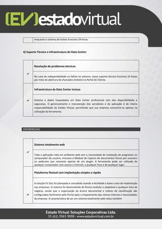 enquanto o sistema de tickets funciona 24 horas.
4) Suporte Técnico e Infraestrutura de Data Center:
Resolução de problemas técnicos
No caso de indisponibilidade ou falhas no sistema, nosso suporte técnico funciona 24 horas
por meio de abertura de chamados (tickets) no Portal do Cliente.
Infraestrutura de Data Center inclusa
Sistema e dados hospedados em Data Center profissional com alta disponibilidade e
segurança. O gerenciamento e manutenção dos servidores e da aplicação é de inteira
responsabilidade da Estado Virtual, permitindo que sua empresa concentre-se apenas na
utilização da ferramenta.
DIFERENCIAIS
Sistema totalmente web
Toda a aplicação roda em ambiente web sem a necessidade de instalação de programas no
computador do usuário, inclusive o Módulo de Captura de documentos físicos por scanners
ou webcams que necessita apenas de um plugin. A ferramenta pode ser utilizada de
qualquer computador com acesso a internet, a qualquer hora e de qualquer lugar.
Plataforma flexível com implantação simples e rápida
A solução EV Doc foi planejada e concebida visando a facilidade e baixo custo de implantação
nas empresas. O sistema foi desenvolvido de forma modular e adaptável a qualquer área de
negócio, sendo que a organização da árvore documental e índices de classificação são
configurados facilmente pelo Portal após o mapeamento das rotinas internas e necessidades
da empresa. A caracterísitica de ser um sistema totalmente web reduz também
 