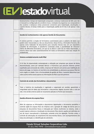 drasticamente o tempo de implantação comparado a sistemas tradicionais de GED, pois não
é necessário a configuração de servidores locais, instalação de programas nos computadores
dos usuários e tampouco visitas presenciais constantes para implantação, atualizações e
suporte técnico. O tempo médio para a implantação padrão do EV Doc é de apenas 5 dias
úteis.
Gestão do Conhecimento e não apenas Gestão de Documentos
O sistema permite a criação de formulários customizáveis para o cadastro de dados que
podem estar relacionados ou não aos documentos. Dessa forma, o formulário funciona não
apenas como indexador de documentos para consultas futuras mas sim um repositório
completo de informações. A plataforma contempla ainda, a possibilidade de relacionar
índices de diferentes formulários, em que ao se alterar o valor de um índice relacionado, o
sistema altera esse valor automaticamente em todos os formulários onde essa relação foi
estabelecida.
Sistema verdadeiramente multi-filial
O EV Doc foi desenvolvido contemplando a utilização por empresas que atuam de forma
descentralizada, como por exemplo Bancos e Financeiras que possuem diversos pontos
espalhados para concessão de crédito, empresas de Telecom com pontos para habilitação de
planos pós-pago, ou mesmo um escritório de contabilidade ou advocacia que possui filial em
outra região ou cidade. Com a funcionalidade de gestão de filiais, é possível determinar que
cada usuário tenha acesso apenas as informações da filial a que ele pertence.
Controle de versão dos formulários e documentos
Todo o histórico de atualizações é registrado e organizado em versões, garantindo a
integridade total de dados dos formulários e documentos digitais durante todo o ciclo de
vida. Uma versão anterior pode ser novamente aplicada no Portal caso necessário.
Gestão eficiente do arquivo físico
Além de organizar as informações e documentos digitalizados, a ferramenta possibilita o
controle rígido do arquivo físico da empresa com a geração de código de barras para as
etiquetas de documentos físicos e indexação por índices multiníveis no sistema, onde o
usuário apenas seleciona a localização do documento físico dentre opções pré-definidas em
vez de inserir manualmente a localização, evitando erros de digitação. Permite ainda, o
controle de solicitações de empréstimo dos documentos físicos, com acompanhamento do
status da solicitação e a identificação do solicitante.
 