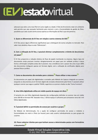 advocacia que abiru uma nova filial em outra região ou cidade. O fato da ferramenta rodar em ambiente
web permite que seja acessado facilmente pela internet e com a funcionalidade de gestão de filiais,
possibilita que cada usuário tenha acesso apenas as informações da filial a que ele pertence.
5. Quais os diferenciais do EV Doc em relação a outros sistemas de GED
O EV Doc possui alguns diferencias significativos que o distinguem de outras soluções no mercado. Para
saber mais detalhes clique na aba "Diferenciais".
6. Com a utilização do EV Doc, é possível eliminar completamente o trâmite de documentos
em papel
O EV Doc proporcina a redução drástica do fluxo de papéis tramitando na empresa. Alguns tipos de
documentos ainda precisam tramitar obrigatoriamente em papel para ter validade jurídica e dessa
forma a eliminação completa ainda não é possível, mas a tendência com o passar dos anos é que 100%
dos documentos trafeguem apenas em formato digital, com a utilização de certificados digitais para
pessoas física e jurídica.
7. Como os documentos são enviados para o sistema Posso utilizar o meu scanner
Os documentos em papel são digitalizados e enviados pelo Módulo de Captura integrado ao scanner,
enquanto os documentos já em formato digital são enviados diretamente pelo Portal. É possível utilizar
qualquer scanner que segue o padrão TWAIN, sugerimos os scanners citados na aba "Como Funciona".
8. Uma folha digitalizada utiliza em média quanto de espaço em disco
O tamanho de uma folha digitalizada depende das configurações definidas no scanner mas em média
seria 200 KB no formato PDF. Baseado nisso, 1 GB de espaço é suficiente para armazenar cerca de 5 mil
folhas digitalizadas.
9. É possível definir as permissões de acesso por usuários e grupos
No Módulo de Administração, há a opção de configurar permissões de acesso a módulos e
funcionalidades da matriz e filiais (se houver) para cada usuário individualmente ou para grupos de
usuários.
10. Posso cadastrar clientes para que tenham acesso a determinadas pastas com formulários
e documentos
 