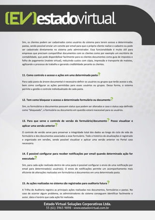 Sim, os clientes podem ser cadastrados como usuários do sistema para terem acesso a determinadas
pastas, sendo possível enviar um convite por email para que o próprio cliente realize o cadastro ou pode
ser cadastrado diretamente no sistema pelo administrador. Essa funcionalidade é muito útil para
empresas que precisam compartilhar documentos com os clientes como por exemplo um escritório de
contabilidade, que pode disponibilizar facilmente para os clientes documentos como guia de impostos e
folha de pagamento (malote virtual), reduzindo custos com cópia, impressão e transporte de malotes,
agilizando o processo de trabalho e gerando credibilidade perante os clientes.
11. Como controlo o acesso e ações em uma determinada pasta
Para cada pasta da árvore documental é necessário definir os usuários ou grupos que terão acesso a ela,
bem como configurar as ações permitidas para esses usuários ou grupos. Dessa forma, o sistema
permite a gestão e controle individualizado de cada pasta.
12. Tem como bloquear o acesso a determinado formulário ou documento
Sim, os formulários e documentos possuem status que podem ser alterados e caso o status seja definido
como "bloqueado", o formulário ou documento em questão estará inacessível para os usuários.
13. Para que serve o controle de versão do formulário/documento Posso visualizar e
aplicar uma versão anterior
O controle de versão serve para preservar a integridade total dos dados ao longo do ciclo de vida do
formulário e dos documentos associados a esse formulário. Todo o histórico de atualizações é registrado
e organizado em versões, sendo possível visualizar e aplicar uma versão anterior no Portal caso
necessário.
14. É possível configurar para receber notificações por email quando determinada ação for
executada
Sim, para cada ação realizada dentro de uma pasta é possível configurar o envio de uma notificação por
email para determinado(s) usuário(s). O envio de notificações permite um acompanhamento mais
eficiente de alterações realizadas em formulários e documentos em uma determinada pasta.
15. As ações realizadas no sistema são registradas para auditoria futura
A Trilha de Auditoria registra as principais ações realizadas nos documentos, formulários e pastas. No
caso de ocorrer algum problema, os administradores do sistema conseguem identificar facilmente o
autor, data e horário que cada ação foi realizada.
 