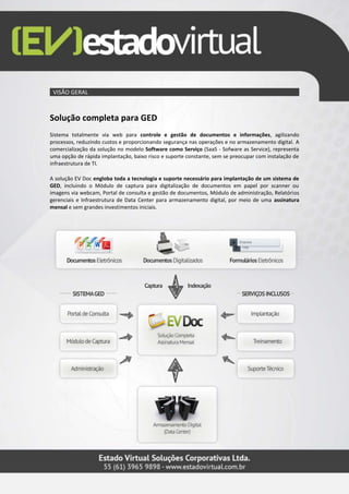 VISÃO GERAL
Solução completa para GED
Sistema totalmente via web para controle e gestão de documentos e informações, agilizando
processos, reduzindo custos e proporcionando segurança nas operações e no armazenamento digital. A
comercialização da solução no modelo Software como Serviço (SaaS - Sofware as Service), representa
uma opção de rápida implantação, baixo risco e suporte constante, sem se preocupar com instalação de
infraestrutura de TI.
A solução EV Doc engloba toda a tecnologia e suporte necessário para implantação de um sistema de
GED, incluindo o Módulo de captura para digitalização de documentos em papel por scanner ou
imagens via webcam, Portal de consulta e gestão de documentos, Módulo de administração, Relatórios
gerenciais e Infraestrutura de Data Center para armazenamento digital, por meio de uma assinatura
mensal e sem grandes investimentos iniciais.
 