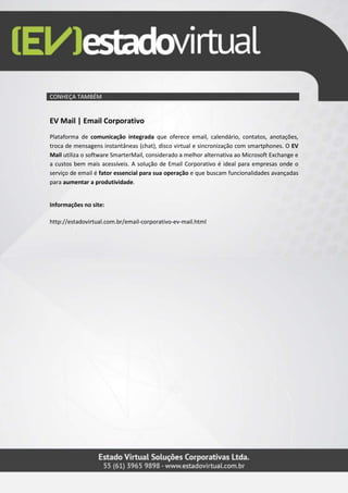 CONHEÇA TAMBÉM
EV Mail | Email Corporativo
Plataforma de comunicação integrada que oferece email, calendário, contatos, anotações,
troca de mensagens instantâneas (chat), disco virtual e sincronização com smartphones. O EV
Mail utiliza o software SmarterMail, considerado a melhor alternativa ao Microsoft Exchange e
a custos bem mais acessíveis. A solução de Email Corporativo é ideal para empresas onde o
serviço de email é fator essencial para sua operação e que buscam funcionalidades avançadas
para aumentar a produtividade.
Informações no site:
http://estadovirtual.com.br/email-corporativo-ev-mail.html
 