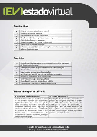 Características
Sistema completo e totalmente via web
Implantação simples e rápida
Ferramenta multi-usuário e multi-filial
Plataforma adaptável a qualquer área de negócio
Controle total sobre as operações
Infraestrutura em Data Center profissional
Personalização com seu logotipo
Solução verde: colabora na preservação do meio ambiente com a
redução do uso de papel
Benefícios
Redução significativa de custos com cópias, impressão e transporte
de documentos (malotes)
Maior produtividade e agilidade na consulta de informações e
documentos
Segurança no armazenamento dos dados
Mobilidade ao permitir o acesso de qualquer computador
Integração entre filiais, lojas, agências etc.
Controle e diminuição do arquivo físico
Redução de fraudes na concessão de crédito
Credibilidade e transparência perante seu cliente
Setores e Exemplos de Utilização
Escritórios de Contabilidade Bancos e Financeiras
Controle de documentos que tramitam na rotina
de um escritório contábil, seja documentos
digitalizados ou físicos. Proporciona a redução de
custos com cópias, impressão e transporte de
documentos (malotes), maior segurança no
armazenamento dos documentos e credibilidade
do escritório de contabilidade frente a seus
clientes com o compartilhamento de
documentos em um Portal na internet, como por
exemplo impostos a pagar.
Digitalização de documentos necessários no
processo de avaliação e aprovação de crédito,
desde CDC até crédito de veículo. Em
substituição às cópias de documentos, a
digitalização é feita de forma distribuída em
lojas, agências ou concessionárias, sendo
enviados e acessados pela internet, agilizando o
processo e reduzindo fraudes.
 