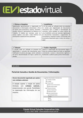 Clínicas e Hospitais Imobiliárias
Digitalização, gerenciamento e organização de
documentos e informações relacionadas a Área
da Saúde como prontuários, exames, atestados,
estudos clínicos e documentos da Medicina do
Trabalho. O médico por exemplo, pode ter
acesso rápido e via web a todo histórico de
prontuários e exames de seus pacientes.
O EV Doc pode ser utilizado tanto nos estandes
de vendas para digitalização de documentos
necessários para a análise e formalização de
contratos, como também na rotina interna de
uma Imobiliária como por exemplo digitalização
de documentos necessários a pagamentos de
fornecedores, impostos e taxas, se tornando uma
ferramenta importante para o setor de contas a
pagar.
Telecom Fusão e Aquisição
A solução pode ser utilizada no processo de
digitalização e consulta dos documentos para
habilitação de planos pós-pago, sendo realizada
de forma descentralizada em lojas e pontos de
vendas.
Captura e organização dos documentos legais e
fiscais da empresa objeto de fusão ou aquisição,
controlando o acesso a documentos sigilosos e
facilitando a auditoria pelas partes interessadas.
RECURSOS
Portal de Consulta e Gestão de Documentos / Informações
Árvore documental organizada por pastas
com múltiplos subníveis
A solução suporta a criação de pastas
ilimitadas com múltiplos subníveis,
proporcionando uma grande flexibilidade
na organização das informações de sua
empresa.
 