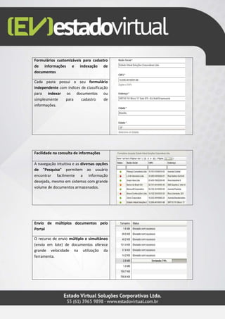 Formulários customizáveis para cadastro
de informações e indexação de
documentos
Cada pasta possui o seu formulário
independente com índices de classificação
para indexar os documentos ou
simplesmente para cadastro de
informações.
Facilidade na consulta de informações
A navegação intuitiva e as diversas opções
de "Pesquisa" permitem ao usuário
encontrar facilmente a informação
desejada, mesmo em sistemas com grande
volume de documentos armazenados.
Envio de múltiplos documentos pelo
Portal
O recurso de envio múltiplo e simultâneo
(envio em lote) de documentos oferece
grande velocidade na utilização da
ferramenta.
 