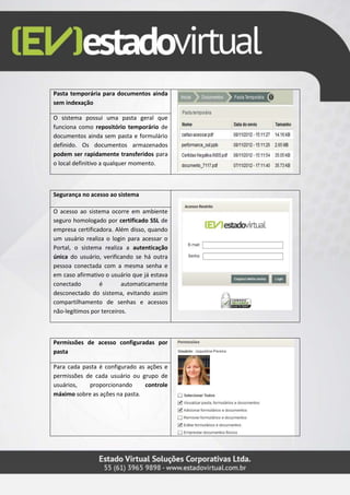 Pasta temporária para documentos ainda
sem indexação
O sistema possui uma pasta geral que
funciona como repositório temporário de
documentos ainda sem pasta e formulário
definido. Os documentos armazenados
podem ser rapidamente transferidos para
o local definitivo a qualquer momento.
Segurança no acesso ao sistema
O acesso ao sistema ocorre em ambiente
seguro homologado por certificado SSL de
empresa certificadora. Além disso, quando
um usuário realiza o login para acessar o
Portal, o sistema realiza a autenticação
única do usuário, verificando se há outra
pessoa conectada com a mesma senha e
em caso afirmativo o usuário que já estava
conectado é automaticamente
desconectado do sistema, evitando assim
compartilhamento de senhas e acessos
não-legítimos por terceiros.
Permissões de acesso configuradas por
pasta
Para cada pasta é configurado as ações e
permissões de cada usuário ou grupo de
usuários, proporcionando controle
máximo sobre as ações na pasta.
 