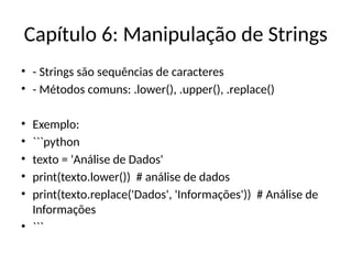 Capítulo 6: Manipulação de Strings
• - Strings são sequências de caracteres
• - Métodos comuns: .lower(), .upper(), .replace()
• Exemplo:
• ```python
• texto = 'Análise de Dados'
• print(texto.lower()) # análise de dados
• print(texto.replace('Dados', 'Informações')) # Análise de
Informações
• ```
 