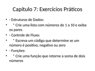 Capítulo 7: Exercícios Práticos
• - Estruturas de Dados:
• * Crie uma lista com números de 1 a 10 e exiba
os pares
• - Controle de Fluxo:
• * Escreva um código que determine se um
número é positivo, negativo ou zero
• - Funções:
• * Crie uma função que retorne a soma de dois
números
 