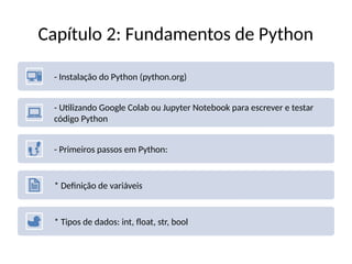 Capítulo 2: Fundamentos de Python
- Instalação do Python (python.org)
- Utilizando Google Colab ou Jupyter Notebook para escrever e testar
código Python
- Primeiros passos em Python:
* Definição de variáveis
* Tipos de dados: int, float, str, bool
 